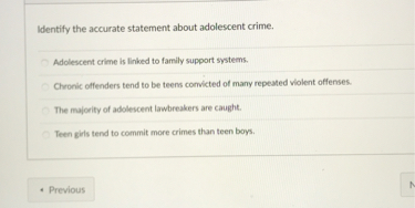 Identify the accurate statement about adolescent crime.

Adolescent crime is linked to family support systems.
Chronic offenders tend to be teens convicted of many repeated violent offenses.
The majority of adolescent lawbreakers are caught.
Teen girls tend to commit more crimes than teen boys.