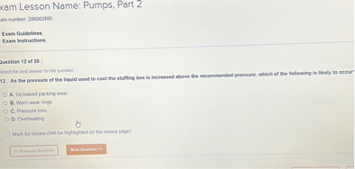 Exam Lesson Name: Pumps, Part 2

Question 12 of 20:
12. As the pressure of the liquid used to cool the stuffing box is increased above the recommended pressure, which of the following is likely to occur?

A. Increased packing wear
B. Worn wear rings
C. Pressure loss
D. Overheating