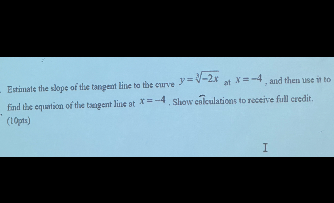 Estimate the slope of the tangent line to the curve ( y=sqrt[3]-2 x ) at ( x=-4 ), and then use it to find the equation of the tangent line at ( x=-4 ). Show calculations to receive full credit. (10pts)
