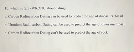 10. which is (are) WRONG about dating?
a. Carbon Radiocarbon Dating can be used to predict the age of dinosaurs' fossil
b. Uranium Radiocarbon Dating can be used to predict the age of dinosaurs' fossil
c. Carbon Radiocarbon Dating can't be used to predict the age of rock