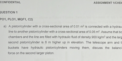 CONFIDENTLAL
ASSIGNMENT 1/CHEA
2UESTION 1
PO1, PLO1, MQF1, C2)
a) A piston/cylinder with a cross-sectional area of 0.01  m^2 is connected with a hydrau line to another piston/cylinder with a cross-sectional area of 0.05  m^2. Assume that bc second piston/cylinder is 6  m higher up in elevation. The telescope arm and buckets have hydraulic piston/cylinders moving them, discuss the balanci force on the second larger piston.