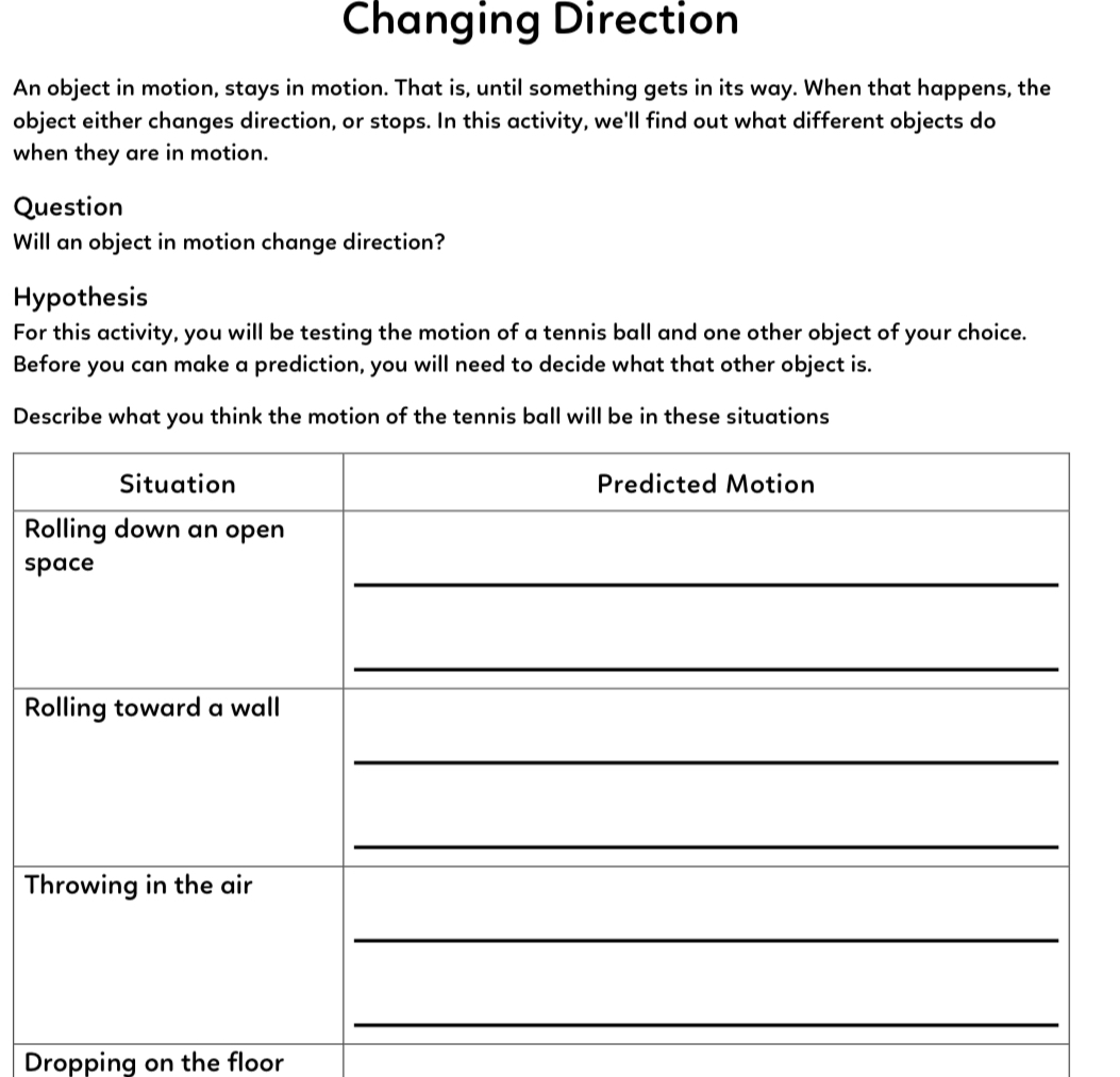 Changing Direction
An object in motion, stays in motion. That is, until something gets in its way. When that happens, the object either changes direction, or stops. In this activity, we'll find out what different objects do when they are in motion.

Question
Will an object in motion change direction?

Hypothesis
For this activity, you will be testing the motion of a tennis ball and one other object of your choice. Before you can make a prediction, you will need to decide what that other object is.

Describe what you think the motion of the tennis ball will be in these situations

| Situation | Predicted Motion |
| :— | :— |
| Rolling down an open space | |
| Rolling toward a wall | |
| Throwing in the air | |
| Dropping on the floor | |