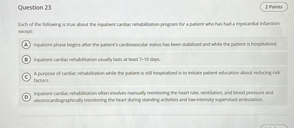 Question 23
2 Points

Each of the following is true about the inpatient cardiac rehabilitation program for a patient who has had a myocardial infarction excepe:
(A) Inpatient phase begins after the patient's cardiovascular status has been subibized and while the pabient is hospitalized.
(B) Inpatient carciac rehabilitation usually lares at least 7-10 dayc.
A purpose of carciac rehabifation while the patient is still hospitalued is to inibate posient education abouf reducing rick factors.
(D)

Inpatient cardac rehabilitation often involves manually monitoring the heart rate, ventilation, and blood pressure and electrocardiographically monitoring the heart during standing activibes and lowintensity supervised ambulation.