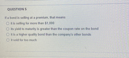QUESTION 5

If a bond is selling at a premium, that means
it is selling for more than 1,000
its yield to maturity is greater than the coupon rate on the bond
it is a higher quality bond than the company's other bonds
it sold for too much