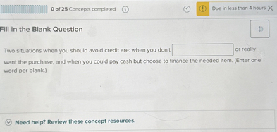 Fill in the Blank Question

Two situations when you should avoid credit are: when you don't [blank] or really want the purchase, and when you could pay cash but choose to finance the needed item. (Enter one word per blank.)