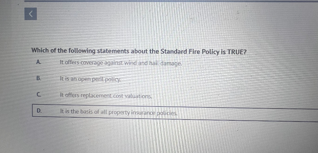 Which of the following statements about the Standard Fire Policy is TRUE?
A. It offers coverage against wind and hail damage.
B. It is an open peril policy.
C. It offers replacement cost valuations.
D. It is the basis of all property insurance policies.