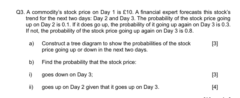 Q3. A commodity's stock price on Day 1 is £ 10. A financial expert forecasts this stock's trend for the next two days: Day 2 and Day 3. The probability of the stock price going up on Day 2 is 0.1 . If it does go up, the probability of it going up again on Day 3 is 0.3 . If not, the probability of the stock price going up again on Day 3 is 0.8 .
a) Construct a tree diagram to show the probabilities of the stock
[3] price going up or down in the next two days.
b) Find the probability that the stock price:
i) goes down on Day 3;
[3]
ii) goes up on Day 2 given that it goes up on Day 3.
[4]