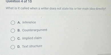 Question 4 of 10
What is it called when a writer does not state his or her main idea directly?
A. Inference
B. Counterargument
C. Implied claim
D. Text structure