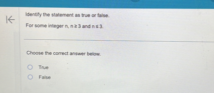 Identify the statement as true or false.
For some integer ( n, n geq 3 ) and ( n leq 3 ).

Choose the correct answer below.
True
False