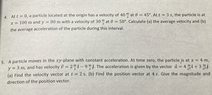 4. At t = 0, a particle located at the origin has a velocity of 40 m/s at ? = 45°. At t = 3 s, the particle is at x = 100 m and y = 80 m with a velocity of 30 m/s at ? = 50°. Calculate (a) the average velocity and (b) the average acceleration of the particle during this interval.
5. A particle moves in the xy-plane with constant acceleration. At time zero, the particle is at x = 4 m, y = 3 m, and has velocity v = 2 m/s i - 9 m/s j. The acceleration is given by the vector a = 4 m/s² i + 3 m/s² j. (a) Find the velocity vector at t = 2 s. (b) Find the position vector at 4 s. Give the magnitude and direction of the position vector.
