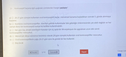 3 - Kontraseptif ilaçlarla ilgili a?a??daki cümlelerden hangisi yanl??t?r?

a) 20-21 gün süreyle kullan?lan oral kontraseptif ilaçlar, menstrüel kanama ba?lad?ktan sonraki 5. günde al?nmaya ba?lan?r.
b) Kombine oral kontraseptifler, önerilen ?ekilde kullan?lsalar bile gebeli?in önlenmesinde çok etkili de?ildir ve her zaman ikinci bir kontraseptif metod ile birlikte kullan?lmal?d?r.
c) Her gün ilaç almak istemeyen hastalar için üç ayda bir IM enjeksiyon ile uygulanan uzun etki süreli kontraseptifler mevcuttur.
d) Menstrüel siklus süresince kesintisiz olarak (28 gün süreyle) kullan?lan oral kontraseptifler mevcuttur.
e) Oral kontraseptiflerin ço?u 20-21 gün süre ile günde bir kez kullan?l?r.
Bo? b?rak