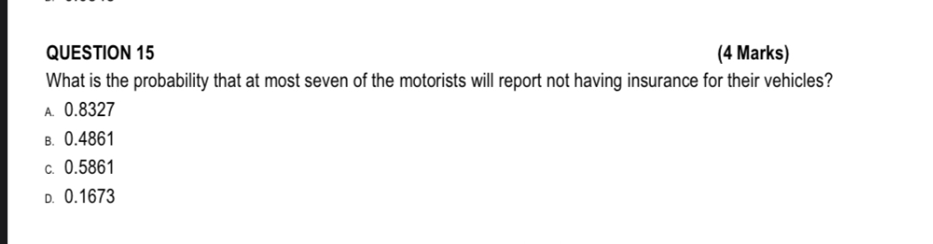 QUESTION 15
What is the probability that at most seven of the motorists will report not having insurance for their vehicles?
A. 0.8327
B. 0.4861
C. 0.5861
D. 0.1673