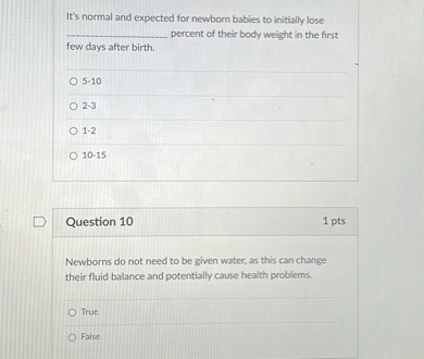 It's normal and expected for newborn babies to initially lose
 percent of their body weight in the first
few days after birth.

5-10
2-3
1-2
10-15

Question 10
1 pts
Newborns do not need to be given water, as this can change
their fluid balance and potentially cause health problems.

True
False