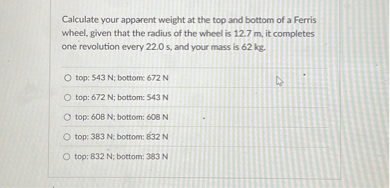Calculate your apparent weight at the top and bottom of a Ferris wheel, given that the radius of the wheel is 12.7 m, it completes one revolution every 22.0 s, and your mass is 62 kg.

top: 543 N; bottom: 672 N
top: 672 N; bottom: 543 N
top: 608 N; bottom: 608 N
top: 383 N; bottom: 832 N
top: 832 N; bottom: 383 N