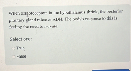 When osmoreceptors in the hypothalamus shrink, the posterior pituitary gland releases ADH. The body's response to this is feeling the need to urinate.

Select one:
True
False