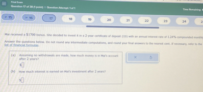 Mai received a 1700 bonus. She decided to invest it in a 2-year certificate of deposit (CD) with an annual interest rate of 1.24% compounded monthly. Answer the questions below. Do not round any intermediate computations, and round your final answers to the nearest cent. If necessary, refer to the list of financial formulas. (a) Assuming no withdrawals are made, how much money is in Mai's account after 2 years? $ (b) How much interest is earned on Mai's investment after 2 years? $