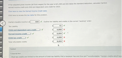 If her adjusted gross income (all from wages) for the year is 21,400 and she takes the standard deduction, calculate Clarita's earned income credit and child and dependent care credit for 2023.

Click here to view the Earned Income Credit table.
Click here to access the tax table for this problem.

Clarita's taxable income is 600. Outline her liability and credits in the correct "pecking" order:

Tax Liability 61
Child and dependent care credit 4,000
Earned income credit 6,604
Child tax credit 4,000
Total refundable credits 8,604

Feedback
Check My Work
Most tax credits are limited to the amount of total tax liability that a taxpayer has and thus are "nonrefundable." Certain credits allow taxp