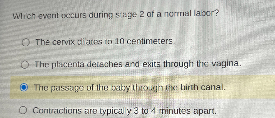 Which event occurs during stage 2 of a normal labor?
The cervix dilates to 10 centimeters.
The placenta detaches and exits through the vagina.
The passage of the baby through the birth canal.
Contractions are typically 3 to 4 minutes apart.