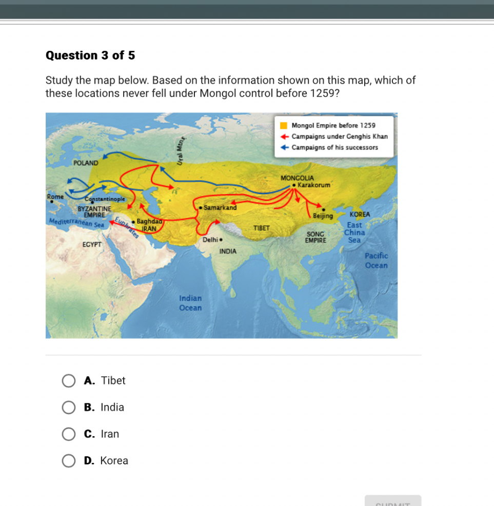 Question 3 of 5
Study the map below. Based on the information shown on this map, which of these locations never fell under Mongol control before 1259?
A. Tibet
B. India
C. Iran
D. Korea