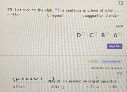 73. Let's go to the club. "This sentence is a kind of a/an ... ."
a offer b request c suggestion d order

Choose the correct answer
74. ...................... very ill, he needed an urgent operation.
a Been b Being c To be d Be