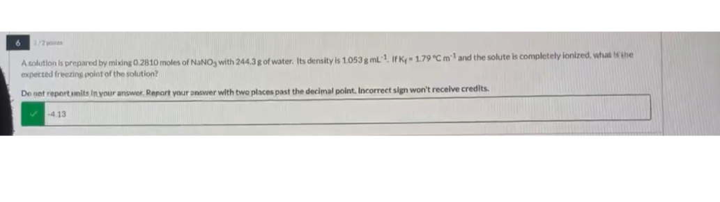 A solution is prepared by mixing 0.2810 moles of NaNO3 with 244.3 g of water. Its density is 1.053 g mL-1. If Kf = 1.79 °C m-1 and the solute is completely ionized, what is the expected freezing point of the solution?

Do not report units in your answer. Report your answer with two places past the decimal point. Incorrect sign won't receive credits.
-4.13