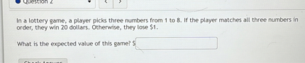 In a lottery game, a player picks three numbers from 1 to 8. If the player matches all three numbers in order, they win 20 dollars. Otherwise, they lose 1.

What is the expected value of this game?