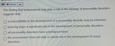 The finding that temperament may play a role in the etiology of personality disorders suggests that:
a susceptibility to the development of a personality disorder may be inherited.
learning plays a significant role in the development of personality disorders.
all personality disorders have a biological basis.
the environment does not play a causal role in the development of mood disorders.