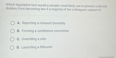 Which legislative tool would a senator most likely use to prevent a bill she dislikes from becoming law if a majority of her colleagues support it?
A. Reporting a measure favorably
B. Forming a conference committee
C. Overriding a veto
D. Launching a filibuster