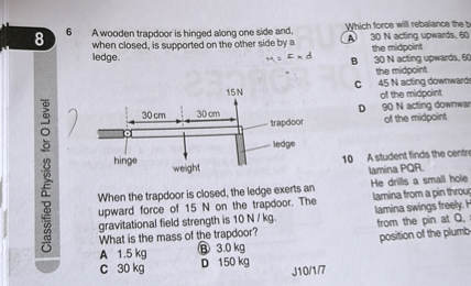 86 A wooden trapdoor is hinged along one side and,
Which force will rebalance the b when closed, is supported on the other side by a ledge.

    H=r × d

C 45  N acting downward:
???
D 90  N acting downwar of the midpoint
10 A student finds the centr lamina PQR.
When the trapdoor is closed, the ledge exerts an
He drills a small hole upward force of 15  N on the trapdoor. The lamina trom a pin throus lamina swings treely. gravitational field strength is 10  N / kg. trom the pin at 𝐐. What is the mass of the trapdoor? position of the plumb-
A 1.5  kg
(B) 3.0  kg
C 30  kg
D 150  kg
J10/1/