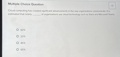 Multiple Choice Question
Cloud computing has created significant advancements in the way organizations communicate. It is estimated that nearly  of organizations use cloud technology such as Slack and Microsoft Teams.
90%
20%
45%
65%
