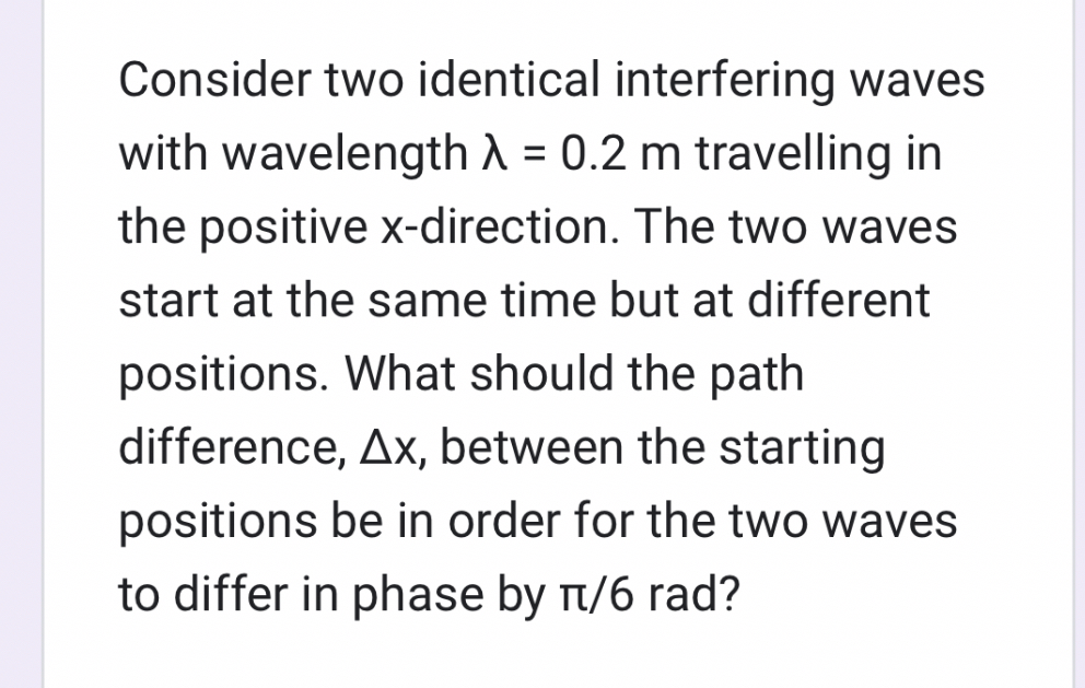 Consider two identical interfering waves with wavelength λ=0.2  m travelling in the positive x-direction. The two waves start at the same time but at different positions. What should the path difference, Δ x, between the starting positions be in order for the two waves to differ in phase by π / 6 rad?