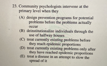 23. Community psychologists intervene at the primary level when they
(A) design prevention programs for potential problems before the problems actually occur
(B) deinstitutionalize individuals through the use of halfway houses
(C) treat currently existing problems before they reach epidemic proportions
(D) treat currently existing problems only after they have reached epidemic proportions
(E) treat a disease in an attempt to slow the spread of it