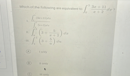 Which of the following are equivalent to ∫0^5(3 x+11)/(x+2) d x ?
1. (∫0^5(9 x+⋯) d x)/(∫0^5(x+2) d x)
11. ∫0^5(3+(5)/(x+2)) d x
III. ∫2^7(3+(5)/(u)) d u
(A) I only
(B) II only