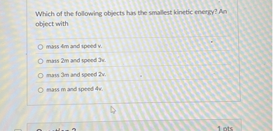 Which of the following objects has the smallest kinetic energy? An object with

mass 4m and speed v.
mass 2m and speed 3v.
mass 3m and speed 2v.
mass m and speed 4v.