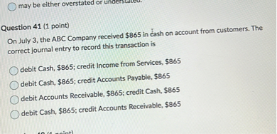 On July 3, the ABC Company received 865 in cash on account from customers. The correct journal entry to record this transaction is

debit Cash,865; credit Income from Services, 865
debit Cash,865; credit Accounts Payable, 865
debit Accounts Receivable,865; credit Cash, 865
debit Cash,865; credit Accounts Receivable, 865