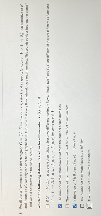 1. Fiecall that a flow network is a dinected eaph G=(V, B) with a source s, a sirkt, and a caparty funct on c: V × V → R, that is poritive on B. land we did not prove it in the video lecturel.
Which of the following statements are true for all flew networks (G, s, f, c) ? V × V → R. That is, if f(u, v)+f^'(u, v) for some u, v ∈ V.
The number of maximum flows is at mot the number of minimum cuts.
The number of maximum flowa is at leasa the number of minimum cues.
If the value of f is 0 then f(x, v)=0 for al α, v.
The number of maximum flowa is 1 or infinity.
The nymber of minimum cusd is finte.