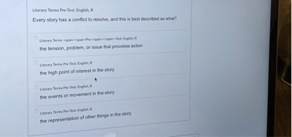 Literary Terms Pre-Test: English, R
Every story has a conflict to resolve, and this is best described as what?
the tension, problem, or issue that provokes action
the high point of interest in the story
the events or movement in the story
the representation of other things in the story