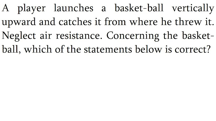 A player launches a basket-ball vertically upward and catches it from where he threw it, Neglect air resistance. Concerning the basketball, which of the statements below is correct?