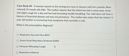 Case Study #4 - A woman reports to the emergency room in January with her cyanotic (blue-colored) 10 month old child. The mother reports that the infant has had a runny nose, fever, and slight cough for a day and has had increasing trouble breathing. The child does not have a history of bronchial disease and was not premature. The mother also states that the infant's 5 year old brother is recovering from symptoms that resemble a cold.

What is the presumptive diagnosis?

Respiratory Syncytial Virus (RSV)
Severe Acute Respiratory Syndrome (SARS)
Pertussis (Whooping Cough)
Respiratory Influenza