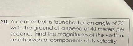 A cannonball is launched at an angle of 75° with the ground at a speed of 40 meters per second. Find the magnitudes of the vertical and horizontal components of its velocity.