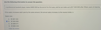 Use the following information to answer the question.

A professional baseball player makes 480 000 by the end of his first year, and he can make up to27 500 000 after fifteen years of playing.

If his salary increases each year by the same amount, the annual salary increase, to the nearest dollar, is

Select one:
A. 1 801 333
B.1 930 000
C. 1 998 571
D.1 865 333
Clear my choice