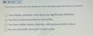 Which factor would reduce the likelihood of your choosing a particular person as a partner?
Your beliefs, attitudes, and values are significantly different.
You live in close proximity to each other.
You have similar values, interests, and socioeconomic status.
You are physically attracted to each other.