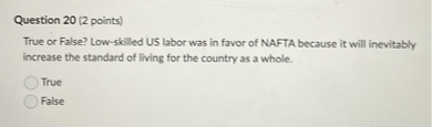 True or False? Low-skilled US labor was in favor of NAFTA because it will inevitably increase the standard of living for the country as a whole.
True
False