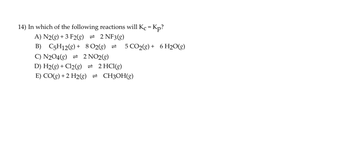 14) In which of the following reactions will Kc = Kp?
A) N2(g) + 3 F2(g) ? 2 NF3(g)
B) C5H12(g) + 8 O2(g) ? 5 CO2(g) + 6 H2O(g)
C) N2O4(g) ? 2 NO2(g)
D) H2(g) + Cl2(g) ? 2 HCl(g)
E) CO(g) + 2 H2(g) ? CH3OH(g)