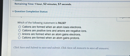 Which of the following statement is FALSE?
Cations are formed when an atom loses electrons.
Cations are positive ions and anions are negative ions.
Anions are formed when an atom gains electrons.
Cations are formed when an atom gains protons.