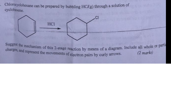 Chlorocyclohexane can be prepared by bubbling HCl(g) through a solution of cyclohexene.

Suggest the mechanism of this 2 -stage reaction by means of a diagram. Include all whole or parti charges, and represent the movements of electron pairs by curly arrows.
(2 marks)