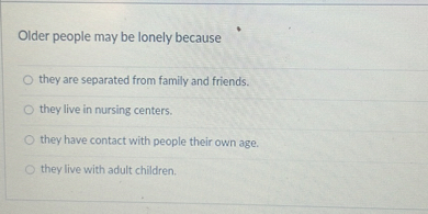 Older people may be lonely because
they are separated from family and friends.
they live in nursing centers.
they have contact with people their own age.
they live with adult children.