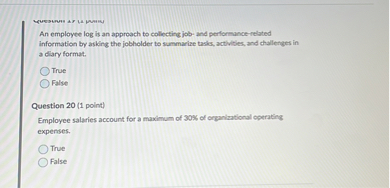 An employee log is an approach to collecting job- and performance-related information by asking the jobholder to summarize tasks, activities, and challenges in a diary format.
True
False

Question 20 (1 point)
Employee salaries account for a maximum of 30% of organizational operating expenses.
True
False