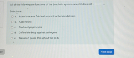 All of the following are functions of the lymphatic system except it does not
Select one:
a. Absorb excess fluid and return it to the bloodstream
b. Absorb fats
c. Produce lymphocytes
d. Defend the body against pathogens
e. Transport gases throughout the body