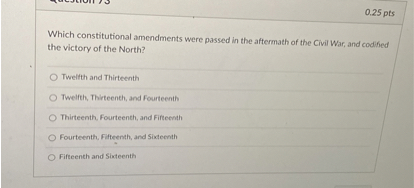 Which constitutional amendments were passed in the aftermath of the Civil War, and codified the victory of the North?
Twelfth and Thirteenth
Twelfth, Thirteenth, and Fourteenth
Thirteenth, Fourteenth, and Fifteenth
Fourteenth, Fifteenth, and Sixteenth
Fifteenth and Sixteenth